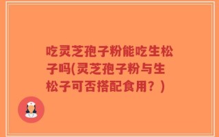 吃灵芝孢子粉能吃生松子吗(灵芝孢子粉与生松子可否搭配食用？)