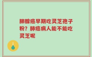肺腺癌早期吃灵芝孢子粉？肺癌病人能不能吃灵芝呢