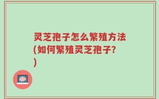 灵芝孢子怎么繁殖方法(如何繁殖灵芝孢子？)