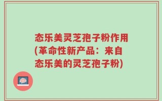 态乐美灵芝孢子粉作用(革命性新产品：来自态乐美的灵芝孢子粉)