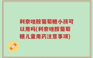 利奈唑胺葡萄糖小孩可以用吗(利奈唑胺葡萄糖儿童用药注意事项)