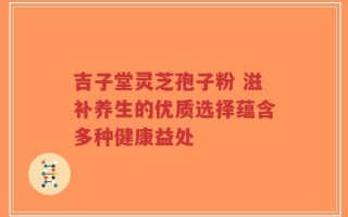 吉子堂灵芝孢子粉 滋补养生的优质选择蕴含多种健康益处
