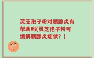 灵芝孢子粉对胰腺炎有帮助吗(灵芝孢子粉可缓解胰腺炎症状？)