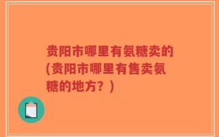 贵阳市哪里有氨糖卖的(贵阳市哪里有售卖氨糖的地方？)