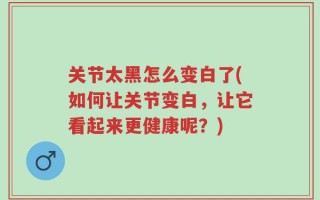 关节太黑怎么变白了(如何让关节变白，让它看起来更健康呢？)