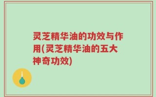 灵芝精华油的功效与作用(灵芝精华油的五大神奇功效)