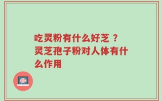 吃灵粉有什么好芝 ？灵芝孢子粉对人体有什么作用