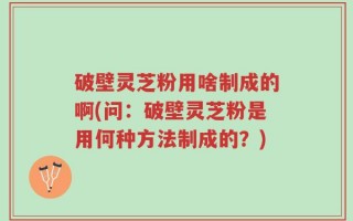 破壁灵芝粉用啥制成的啊(问：破壁灵芝粉是用何种方法制成的？)
