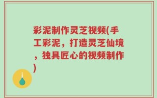 彩泥制作灵芝视频(手工彩泥，打造灵芝仙境，独具匠心的视频制作)