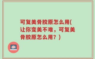 可复美骨胶原怎么用(让你变美不难，可复美骨胶原怎么用？)