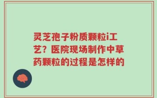 灵芝孢子粉质颗粒i工艺？医院现场制作中草药颗粒的过程是怎样的