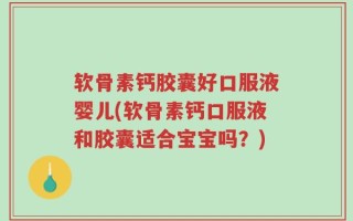 软骨素钙胶囊好口服液婴儿(软骨素钙口服液和胶囊适合宝宝吗？)