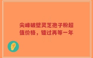 尖峰破壁灵芝孢子粉超值价格，错过再等一年