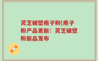 灵芝破壁疱子粉(疱子粉产品更新：灵芝破壁粉新品发布