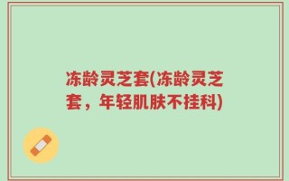 冻龄灵芝套(冻龄灵芝套，年轻肌肤不挂科)