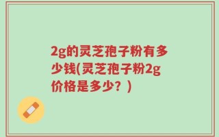 2g的灵芝孢子粉有多少钱(灵芝孢子粉2g价格是多少？)
