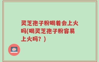 灵芝孢子粉喝着会上火吗(喝灵芝孢子粉容易上火吗？)