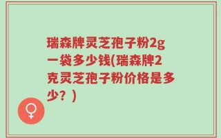 瑞森牌灵芝孢子粉2g一袋多少钱(瑞森牌2克灵芝孢子粉价格是多少？)