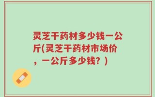 灵芝干药材多少钱一公斤(灵芝干药材市场价，一公斤多少钱？)