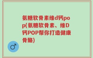氨糖软骨素维d钙pop(氨糖软骨素、维D钙POP帮你打造健康骨骼)