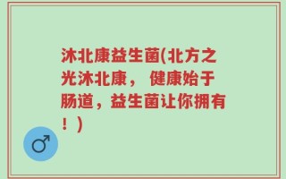 沐北康益生菌(北方之光沐北康， 健康始于肠道，益生菌让你拥有！)