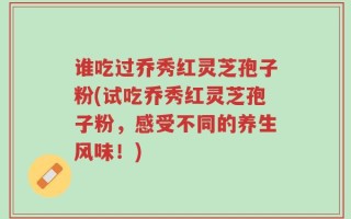 谁吃过乔秀红灵芝孢子粉(试吃乔秀红灵芝孢子粉，感受不同的养生风味！)