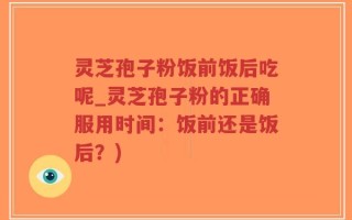 灵芝孢子粉饭前饭后吃呢_灵芝孢子粉的正确服用时间：饭前还是饭后？)