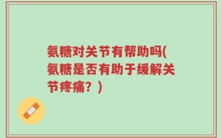 氨糖对关节有帮助吗(氨糖是否有助于缓解关节疼痛？)