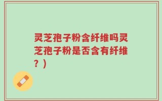 灵芝孢子粉含纤维吗灵芝孢子粉是否含有纤维？)