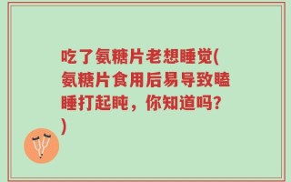 吃了氨糖片老想睡觉(氨糖片食用后易导致瞌睡打起盹，你知道吗？)