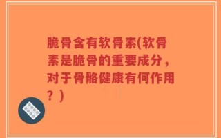 脆骨含有软骨素(软骨素是脆骨的重要成分，对于骨骼健康有何作用？)