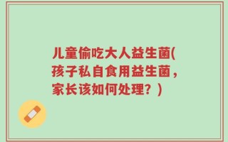 儿童偷吃大人益生菌(孩子私自食用益生菌，家长该如何处理？)
