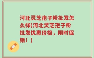 河北灵芝孢子粉批发怎么样(河北灵芝孢子粉批发优惠价格，限时促销！)