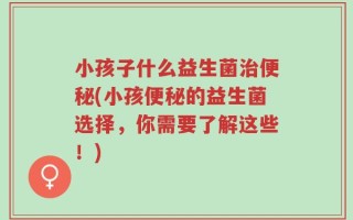 小孩子什么益生菌治便秘(小孩便秘的益生菌选择，你需要了解这些！)