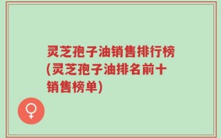 灵芝孢子油销售排行榜(灵芝孢子油排名前十销售榜单)