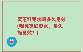 灵芝红枣水喝多久见效(喝灵芝红枣水，多久能见效？)