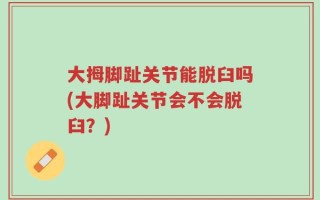 大拇脚趾关节能脱臼吗(大脚趾关节会不会脱臼？)