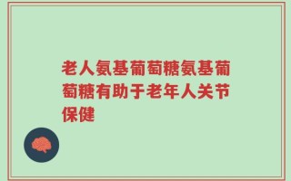 老人氨基葡萄糖氨基葡萄糖有助于老年人关节保健
