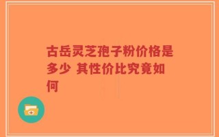 古岳灵芝孢子粉价格是多少 其性价比究竟如何