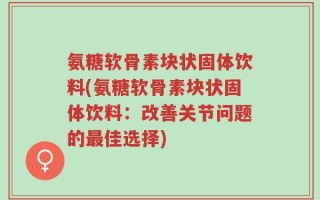 氨糖软骨素块状固体饮料(氨糖软骨素块状固体饮料：改善关节问题的最佳选择)