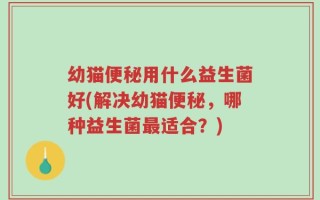 幼猫便秘用什么益生菌好(解决幼猫便秘，哪种益生菌最适合？)