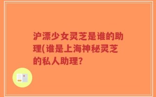 沪漂少女灵芝是谁的助理(谁是上海神秘灵芝的私人助理？
