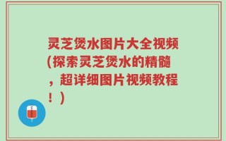 灵芝煲水图片大全视频(探索灵芝煲水的精髓，超详细图片视频教程！)