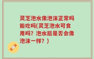 灵芝泡水像泡沫正常吗能吃吗(灵芝泡水可食用吗？泡水后是否会像泡沫一样？)