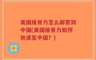 美国维骨力怎么邮寄到中国(美国维骨力如何快递至中国？)