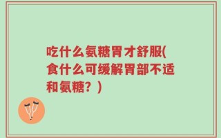 吃什么氨糖胃才舒服(食什么可缓解胃部不适和氨糖？)