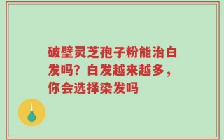 破壁灵芝孢子粉能治白发吗？白发越来越多，你会选择染发吗