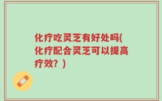 化疗吃灵芝有好处吗(化疗配合灵芝可以提高疗效？)