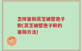 怎样鉴别灵芝破壁孢子粉(灵芝破壁孢子粉的鉴别方法)