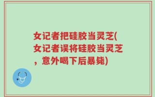女记者把硅胶当灵芝(女记者误将硅胶当灵芝，意外喝下后暴毙)